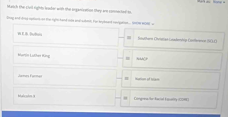 Mark as: None 
Match the civil rights leader with the organization they are connected to.
Drag and drop option's on the right-hand side and submit. For keyboard navigation.. SHOW MORE
W.E.B. DuBois = Southern Christian Leadership Conference (SCLC)
Martin Luther King NAACP
=
James Farmer Nation of Islam
=
Malcolm X Congress for Racial Equality (CORE)