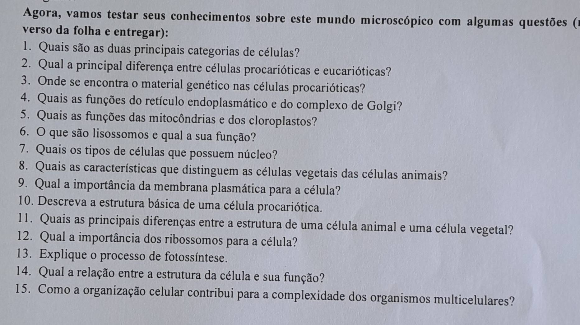 Agora, vamos testar seus conhecimentos sobre este mundo microscópico com algumas questões (1 
verso da folha e entregar): 
1. Quais são as duas principais categorias de células? 
2. Qual a principal diferença entre células procarióticas e eucarióticas? 
3. Onde se encontra o material genético nas células procarióticas? 
4. Quais as funções do retículo endoplasmático e do complexo de Golgi? 
5. Quais as funções das mitocôndrias e dos cloroplastos? 
6. O que são lisossomos e qual a sua função? 
7. Quais os tipos de células que possuem núcleo? 
8. Quais as características que distinguem as células vegetais das células animais? 
9. Qual a importância da membrana plasmática para a célula? 
10. Descreva a estrutura básica de uma célula procariótica. 
11. Quais as principais diferenças entre a estrutura de uma célula animal e uma célula vegetal? 
12. Qual a importância dos ribossomos para a célula? 
13. Explique o processo de fotossíntese. 
14. Qual a relação entre a estrutura da célula e sua função? 
15. Como a organização celular contribui para a complexidade dos organismos multicelulares?