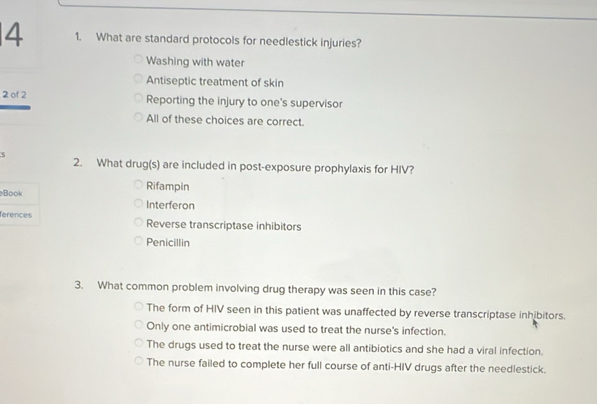 4 1. What are standard protocols for needlestick injuries?
Washing with water
Antiseptic treatment of skin
2 of 2 Reporting the injury to one's supervisor
All of these choices are correct.
S 2. What drug(s) are included in post-exposure prophylaxis for HIV?
Book
Rifampin
Interferon
ferences Reverse transcriptase inhibitors
Penicillin
3. What common problem involving drug therapy was seen in this case?
The form of HIV seen in this patient was unaffected by reverse transcriptase inhibitors.
Only one antimicrobial was used to treat the nurse's infection.
The drugs used to treat the nurse were all antibiotics and she had a viral infection.
The nurse failed to complete her full course of anti-HIV drugs after the needlestick.