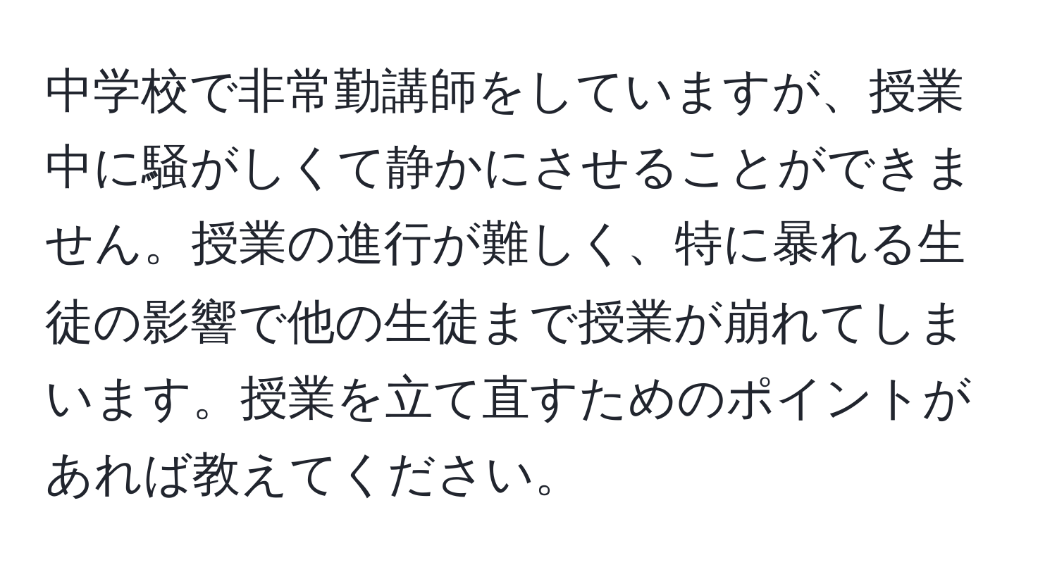 中学校で非常勤講師をしていますが、授業中に騒がしくて静かにさせることができません。授業の進行が難しく、特に暴れる生徒の影響で他の生徒まで授業が崩れてしまいます。授業を立て直すためのポイントがあれば教えてください。