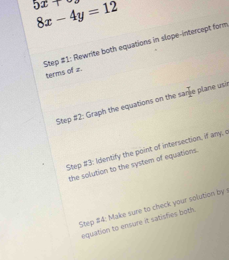 5x+
8x-4y=12
Step #1: Rewrite both equations in slope-intercept form 
terms of £. 
Step #2: Graph the equations on the sae plane usi 
Step #3: Identify the point of intersection, if any, c 
the solution to the system of equations. 
Step #4: Make sure to check your solution by : 
equation to ensure it satisfies both.