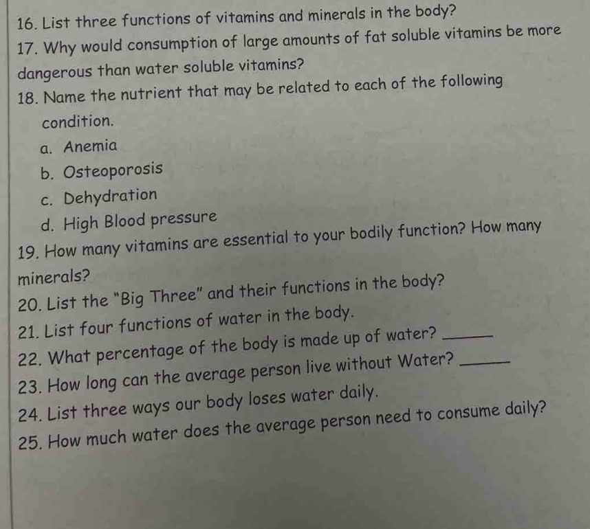 List three functions of vitamins and minerals in the body?
17. Why would consumption of large amounts of fat soluble vitamins be more
dangerous than water soluble vitamins?
18. Name the nutrient that may be related to each of the following
condition.
a. Anemia
b. Osteoporosis
c. Dehydration
d. High Blood pressure
19. How many vitamins are essential to your bodily function? How many
minerals?
20. List the “Big Three” and their functions in the body?
21. List four functions of water in the body.
22. What percentage of the body is made up of water?_
23. How long can the average person live without Water?_
24. List three ways our body loses water daily.
25. How much water does the average person need to consume daily?