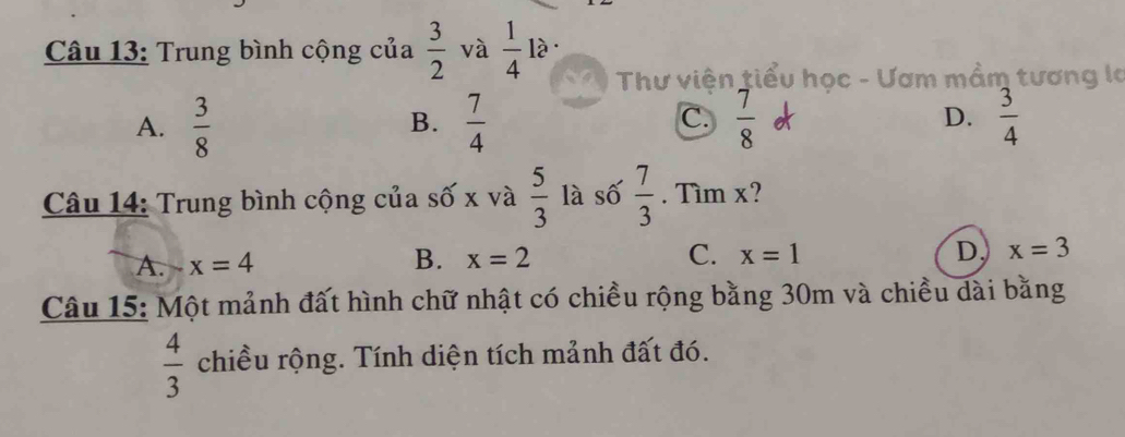 Trung bình cộng của  3/2  và  1/4  là
Thư viện tiểu học - Ươm mầm tương là
C.
A.  3/8   7/4   7/8  D.  3/4 
B.
Câu 14: Trung bình cộng của số x và  5/3  là số  7/3 . Tìm x?
A. x=4 B. x=2 C. x=1 D. x=3
Câu 15: Một mảnh đất hình chữ nhật có chiều rộng bằng 30m và chiều dài bằng
 4/3  chiều rộng. Tính diện tích mảnh đất đó.