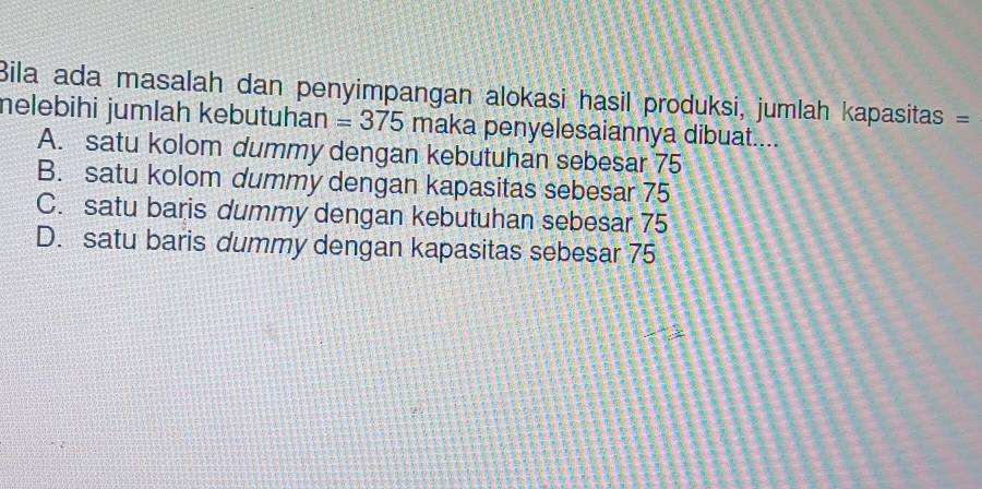 Bila ada masalah dan penyimpangan alokasi hasil produksi, jumlah kapasitas =
nelebihi jumlah kebutuhan =375 maka penyelesaiannya dibuat....
A. satu kolom dummy dengan kebutuhan sebesar 75
B. satu kolom dummy dengan kapasitas sebesar 75
C. satu baris dummy dengan kebutuhan sebesar 75
D. satu baris dummy dengan kapasitas sebesar 75