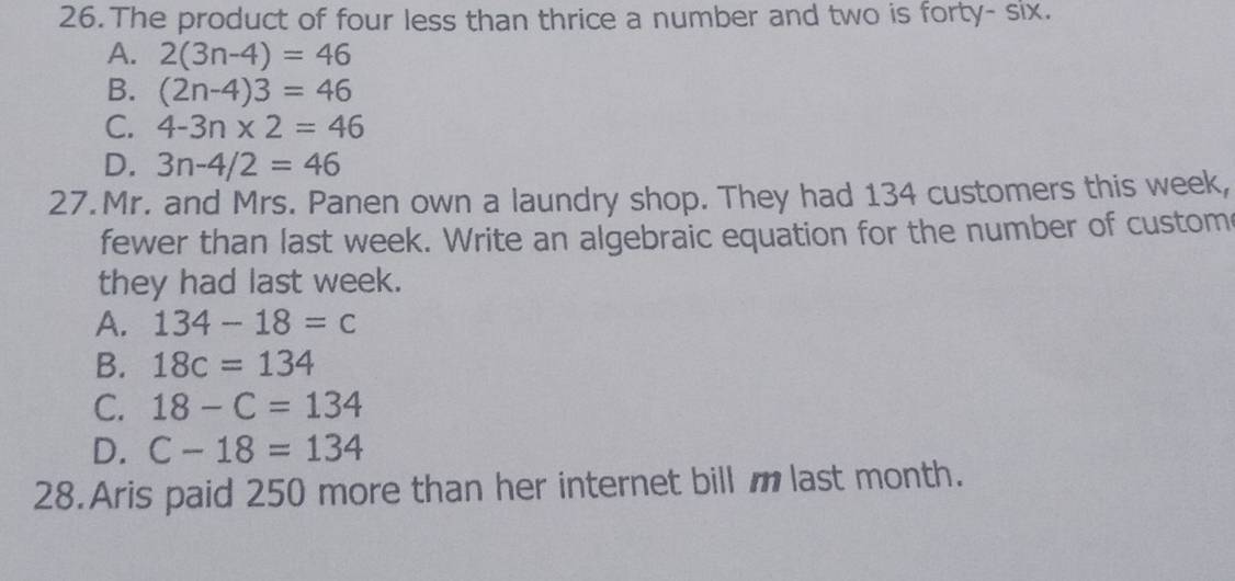 The product of four less than thrice a number and two is forty- six.
A. 2(3n-4)=46
B. (2n-4)3=46
C. 4-3n* 2=46
D. 3n-4/2=46
27.Mr. and Mrs. Panen own a laundry shop. They had 134 customers this week,
fewer than last week. Write an algebraic equation for the number of custom
they had last week.
A. 134-18=c
B. 18c=134
C. 18-C=134
D. C-18=134
28.Aris paid 250 more than her internet bill m last month.