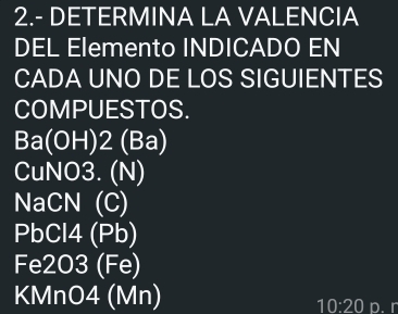 2.- DETERMINA LA VALENCIA 
DEL Elemento INDICADO EN 
CADA UNO DE LOS SIGUIENTES 
COMPUESTOS.
Ba(OH) 2 (Ba) 
CuNO3. (N) 
NaCN (C)
PbCl4 (Pb) 
Fe2O3 (Fe) 
KMnO4 (Mn) p. r
10:20