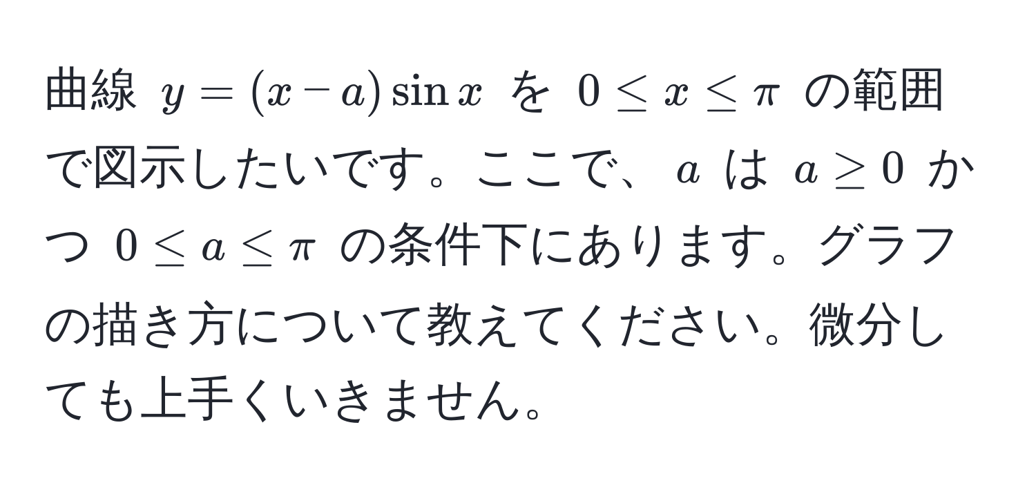 曲線 $y = (x - a) sin x$ を $0 ≤ x ≤ π$ の範囲で図示したいです。ここで、$a$ は $a ≥ 0$ かつ $0 ≤ a ≤ π$ の条件下にあります。グラフの描き方について教えてください。微分しても上手くいきません。