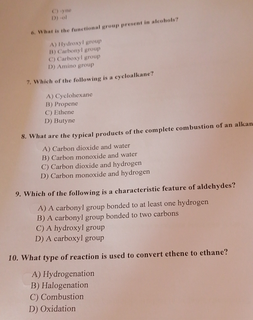 C) -yne
D) -ol
6. What is the functional group present in alcohols?
B) Carbonyl group A) Hydroxyl group
C) Carboxyl group
D) Amino group
7. Which of the following is a cycloalkane?
A) Cyclohexane
B) Propene
C) Ethene
D) Butyne
8. What are the typical products of the complete combustion of an alkan
A) Carbon dioxide and water
B) Carbon monoxide and water
C) Carbon dioxide and hydrogen
D) Carbon monoxide and hydrogen
9. Which of the following is a characteristic feature of aldehydes?
A) A carbonyl group bonded to at least one hydrogen
B) A carbonyl group bonded to two carbons
C) A hydroxyl group
D) A carboxyl group
10. What type of reaction is used to convert ethene to ethane?
A) Hydrogenation
B) Halogenation
C) Combustion
D) Oxidation