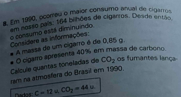 Em 1990, ocorreu o maior consumo anual de cigarros 
em nosso país: 164 bilhões de cigarros. Desde então, 
o consumo está diminuindo. 
Considere as informações: 
A massa de um cigarro é de 0,85 g. 
O cigarro apresenta 40% em massa de carbono. 
Calcule quantas toneladas de CO_2 os fumantes lança- 
ram na atmosfera do Brasil em 1990. 
Dados: C=12u, CO_2=44u.