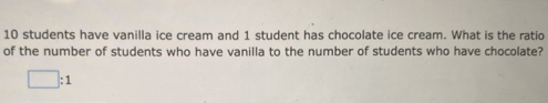 10 students have vanilla ice cream and 1 student has chocolate ice cream. What is the ratio
of the number of students who have vanilla to the number of students who have chocolate?
□ :1