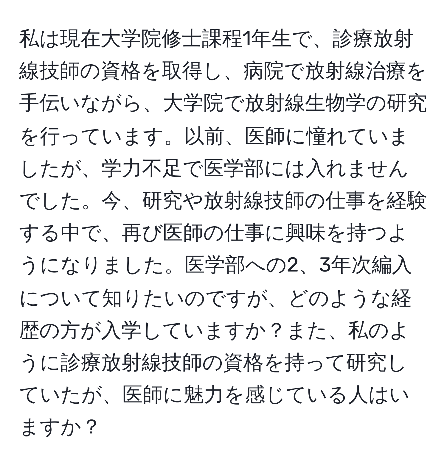 私は現在大学院修士課程1年生で、診療放射線技師の資格を取得し、病院で放射線治療を手伝いながら、大学院で放射線生物学の研究を行っています。以前、医師に憧れていましたが、学力不足で医学部には入れませんでした。今、研究や放射線技師の仕事を経験する中で、再び医師の仕事に興味を持つようになりました。医学部への2、3年次編入について知りたいのですが、どのような経歴の方が入学していますか？また、私のように診療放射線技師の資格を持って研究していたが、医師に魅力を感じている人はいますか？