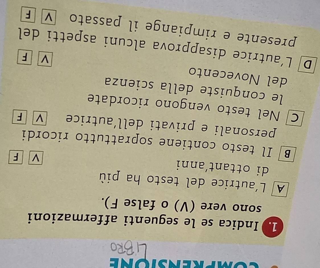 Indica se le seguenti affermazioni
sono vere (V) o false F).
A L'autrice del testo ha più
di ottant‘anni
v F
B Il testo contiene soprattutto ricordi
personali e privati dell’autrice V F
C Nel testo vengono ricordate
le conquiste della scienza
del Novecento
V F
D L'autrice disapprova alcuni aspetti del
presente e rimpiange il passato ν F