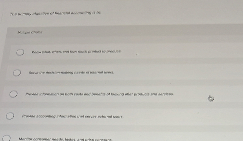 The primary objective of financial accounting is to:
Multiple Choice
Know what, when, and how much product to produce.
Serve the decision-making needs of internal users.
Provide information on both costs and benefits of looking after products and services.
Provide accounting information that serves external users.
Monitor consumer needs, tastes, and price concerns.