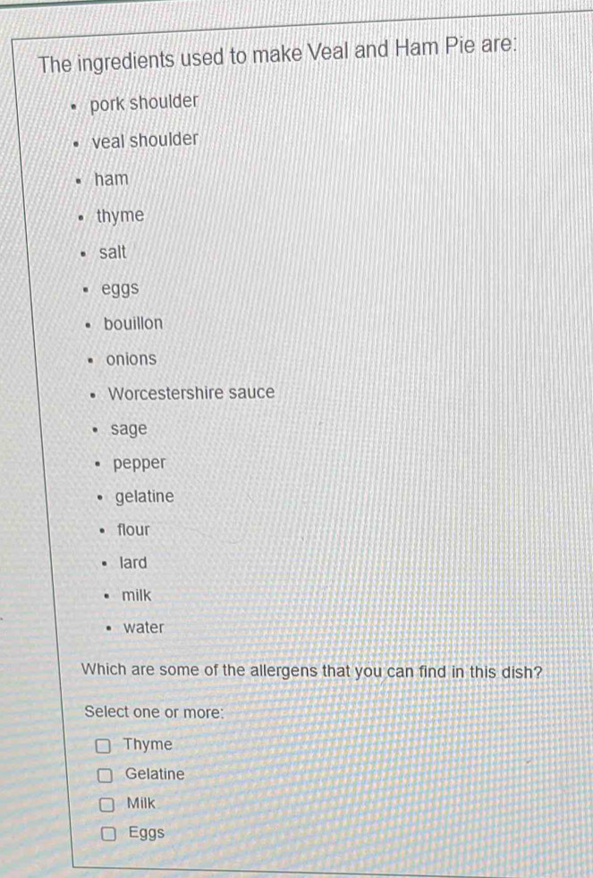 The ingredients used to make Veal and Ham Pie are:
pork shoulder
veal shoulder
ham
thyme
salt
eggs
bouillon
onions
Worcestershire sauce
sage
pepper
gelatine
flour
lard
milk
water
Which are some of the allergens that you can find in this dish?
Select one or more:
Thyme
Gelatine
Milk
Eggs