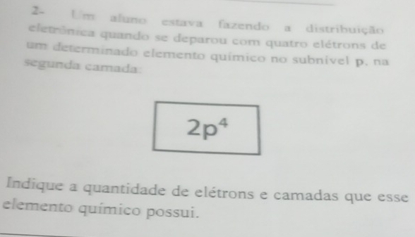 2- Um aluno estava fazendo a distribuição 
eletrônica quando se deparou com quatro elétrons de 
um determinado elemento químico no subnível p. na 
segunda camada:
2p^4
Indique a quantidade de elétrons e camadas que esse 
elemento químico possui.