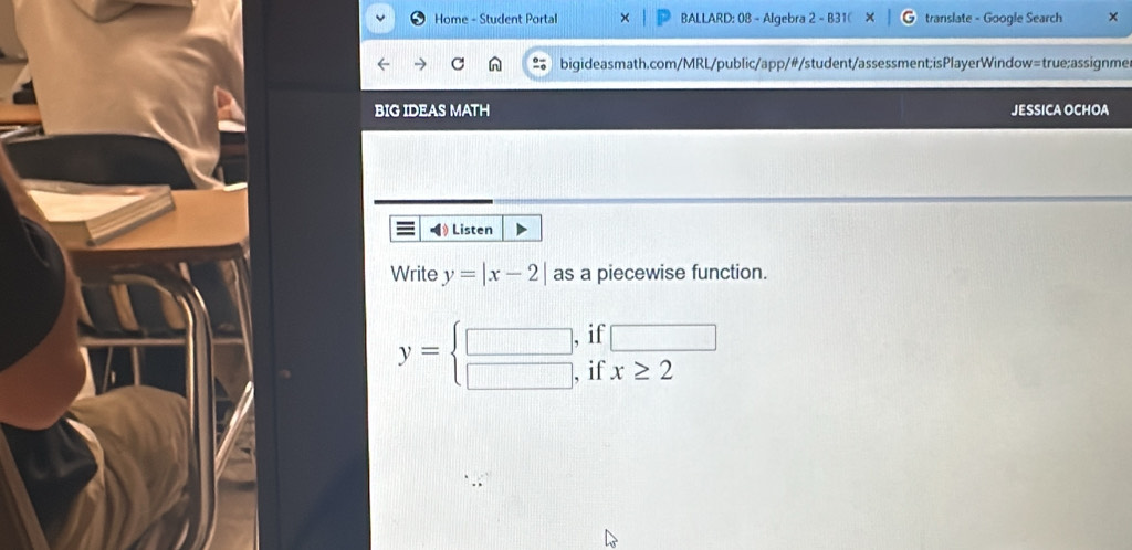 Home - Student Portal BALLARD: 08 - Algebra 2 - B31( translate - Google Search × 
bigideasmath.com/MRL/public/app/#/student/assessment;isPlayerWindow=true;assignme 
BIG IDEAS MATH JESSICA OCHOA 
◀ Listen 
Write y=|x-2| as a piecewise function. 
if □
y=beginarrayl □ , □ ,endarray. if x≥ 2