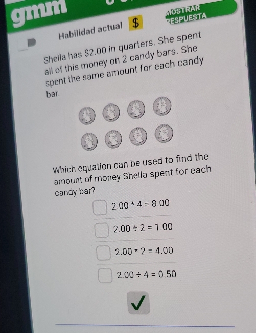 gmm
RESPUESTA
Habilidad actual $ MOSTRAR
Sheila has $2.00 in quarters. She spent
all of this money on 2 candy bars. She
spent the same amount for each candy
bar.
Which equation can be used to find the
amount of money Sheila spent for each
candy bar?
2.00*4=8.00
2.00/ 2=1.00
2.00*2=4.00
2.00/ 4=0.50