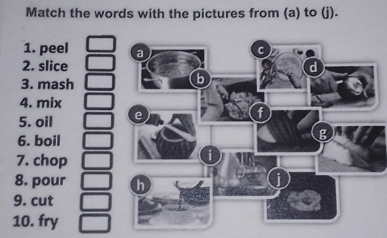 Match the words with the pictures from (a) to (j). 
1. peel 
2. slice 
3. mash 
4. mix 
5. oil 
6. boil 
7. chop 
8. pour 
9. cut 
10. fry