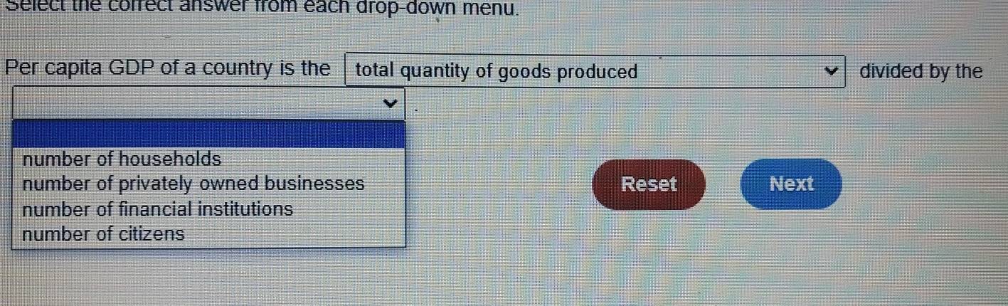 Select the correct answer from each drop-down menu.
Per capita GDP of a country is the total quantity of goods produced divided by the
number of households
number of privately owned businesses Reset Next
number of financial institutions
number of citizens