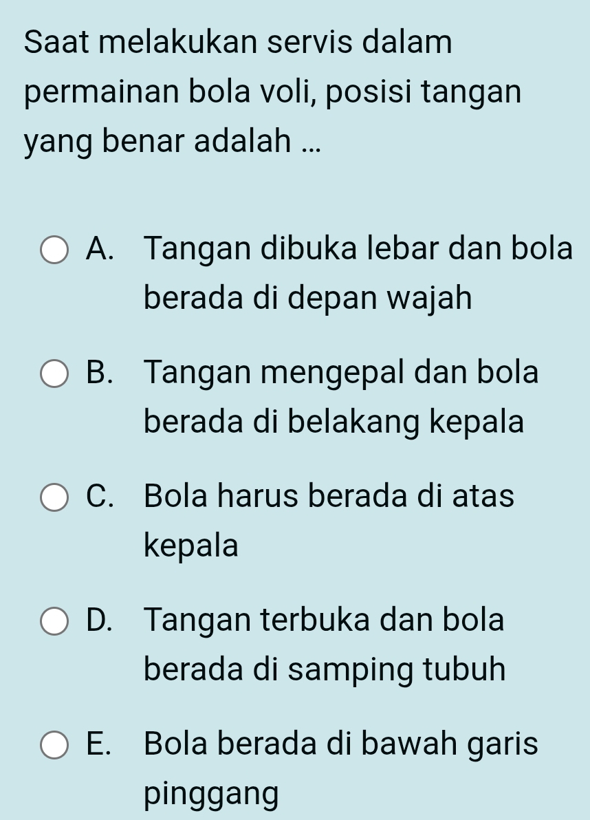 Saat melakukan servis dalam
permainan bola voli, posisi tangan
yang benar adalah ...
A. Tangan dibuka lebar dan bola
berada di depan wajah
B. Tangan mengepal dan bola
berada di belakang kepala
C. Bola harus berada di atas
kepala
D. Tangan terbuka dan bola
berada di samping tubuh
E. Bola berada di bawah garis
pinggang