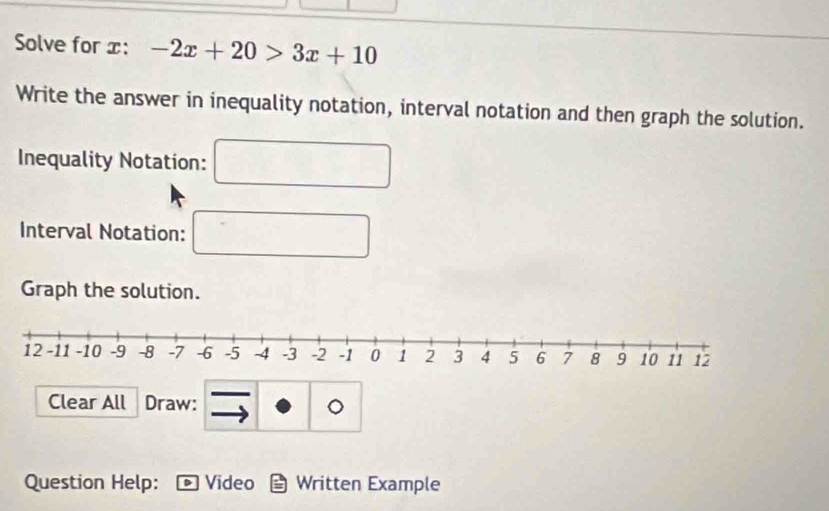 Solve for x : -2x+20>3x+10
Write the answer in inequality notation, interval notation and then graph the solution. 
Inequality Notation: 
Interval Notation: 
Graph the solution. 
Clear All Draw: 
。 
Question Help: Video Written Example