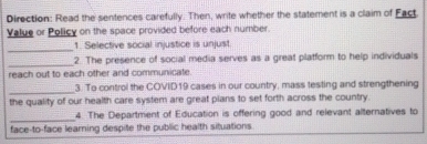 Direction: Read the sentences carefully. Then, write whether the statement is a claim of Fact. 
Value or Policy on the space provided before each number. 
_1. Selective social injustice is unjust. 
_ 
2. The presence of social media serves as a great platform to help individuals 
reach out to each other and communicate. 
_ 
3. To control the COVID19 cases in our country, mass testing and strengthening 
the quality of our health care system are great pians to set forth across the country. 
_4. The Department of Education is offering good and relevant alternatives to 
face-to-face learning despite the public health situations