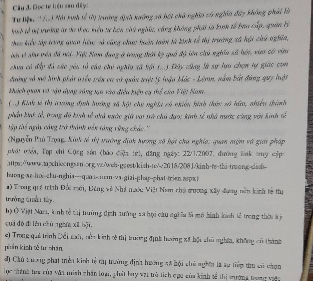 Đọc tư liệu sau đây:
Tư lệu. '' (...) Nói kinh tế thị trường định hưởng xã hội chú nghĩa có nghĩa đây không phải là
kinh tế thị trưởng tự do theo kiểu tư bản chủ nghĩa, cũng không phải là kinh tế bao cấp, quản lý
theo kiểu tập trung quan liêu; và cũng chưa hoàn toàn là kinh tế thị trường xã hội chú nghĩa,
bởi vì như trên đã nói, Việt Nam đang ở trong thời kỳ quả độ lên chủ nghĩa xã hội, vừa có vừa
chưa có đầy đủ các yếu tổ của chủ nghĩa xã hội (...) Đây cũng là sự lựa chọn tự giác con
đường và mô hình phát triển trên cơ sở quán triệt lý luận Mác - Lênin, nằm bắt đúng quy luật
khách quan và vận dụng sáng tạo vào điều kiện cụ thế của Việt Nam.
(...) Kinh tế thị trưởng định hướng xã hội chủ nghĩa có nhiều hình thức sở hữu, nhiều thành
phần kinh tế, trong đỏ kinh tế nhà nước giữ vai trò chủ đạo; kinh tế nhà nước cùng với kinh tế
tập thể ngày càng trở thành nền táng vững chắc.''
(Nguyễn Phú Trọng, Kinh tế thị trường định hướng xã hội chủ nghĩa: quan niệm và giải pháp
phát triển, Tạp chí Cộng sản (báo điện tử), đăng ngày: 22/1/2007, đường link truy cập:
https://www.tapchicongsan.org.vn/web/guest/kinh-te/-/2018/2081/kinh-te-thi-truong-dinh-
huong-xa-hoi-chu-nghia---quan-niem-va-giai-phap-phat-trien.aspx)
a) Trong quá trình Đổi mới, Đảng và Nhà nước Việt Nam chủ trương xây dựng nền kinh tế thị
trường thuần túy.
b) Ở Việt Nam, kinh tế thị trường định hướng xã hội chủ nghĩa là mô hình kinh tế trong thời kỳ
quá độ đi lên chủ nghĩa xã hội.
c) Trong quá trình Đổi mới, nền kinh tế thị trường định hướng xã hội chủ nghĩa, không có thành
phần kinh tế tư nhân.
d) Chủ trương phát triển kinh tế thị trường định hướng xã hội chủ nghĩa là sự tiếp thu có chọn
lọc thành tựu của văn minh nhân loại, phát huy vai trò tích cực của kinh tế thị trường trong việc