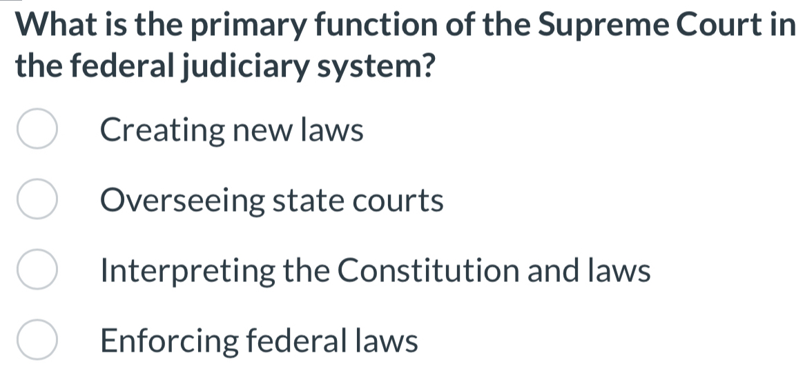 What is the primary function of the Supreme Court in
the federal judiciary system?
Creating new laws
Overseeing state courts
Interpreting the Constitution and laws
Enforcing federal laws