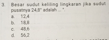 Besar sudut keliling lingkaran jika sudut
pusatnya 24, 8° adalah ... °.
a. 12, 4
b. 18, 8
c. 48, 6
d. 56, 2