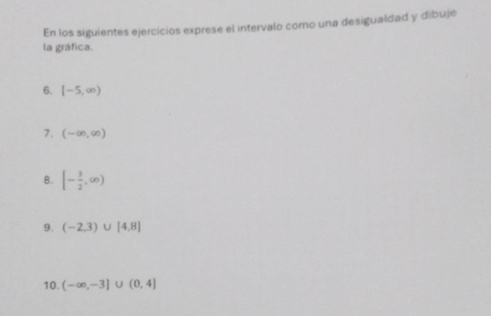 En los siguientes ejercicios exprese el intervalo como una desigualdad y dibuje 
la gráfica. 
6. [-5,∈fty )
7. (-∈fty ,∈fty )
8. [- 3/2 ,∈fty )
9. (-2,3)∪ [4,8]
10. (-∈fty ,-3]∪ (0,4]