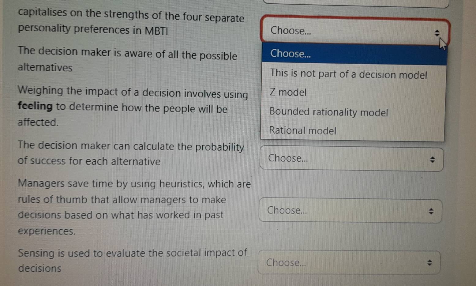 capitalises on the strengths of the four separate
personality preferences in MBTI Choose...
The decision maker is aware of all the possible
Choose...
alternatives This is not part of a decision model
Weighing the impact of a decision involves using Z model
feeling to determine how the people will be Bounded rationality model
affected.
Rational model
The decision maker can calculate the probability
of success for each alternative
Choose...
Managers save time by using heuristics, which are
rules of thumb that allow managers to make
decisions based on what has worked in past
Choose... ;
experiences.
Sensing is used to evaluate the societal impact of
Choose...
decisions