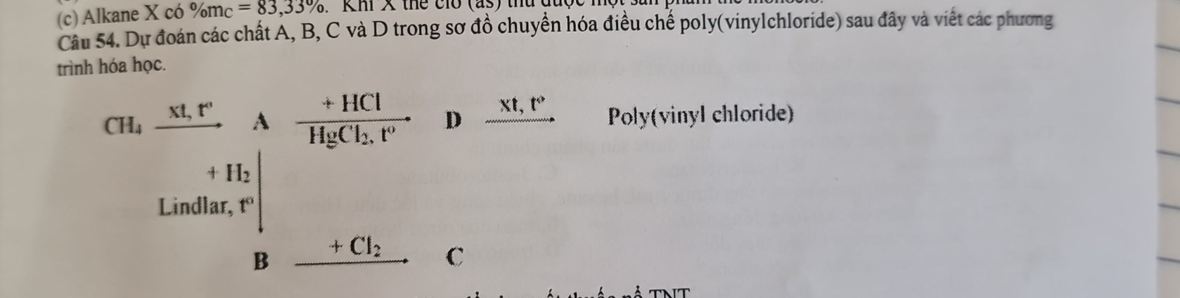 Alkane X có % m_C=83,33%. Khi X thể ci (as) 
Câu 54. Dự đoán các chất A, B, C và D trong sơ đồ chuyển hóa điều chế poly(vinylchloride) sau đây và viết các phương 
trình hóa học. 
Cu. ur/v A un/vos.r  Losher.I_ught undern _ underu. D xt, t° Poly(vinyl chloride) 
C