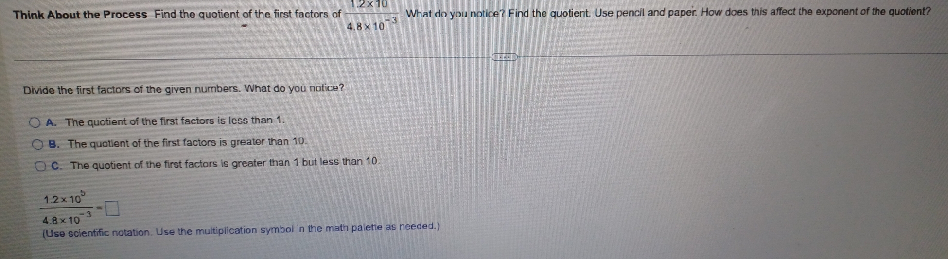 Think About the Process Find the quotient of the first factors of  (1.2* 10)/4.8* 10^(-3) . What do you notice? Find the quotient. Use pencil and paper. How does this affect the exponent of the quotient?
Divide the first factors of the given numbers. What do you notice?
A. The quotient of the first factors is less than 1.
B. The quotient of the first factors is greater than 10.
C. The quotient of the first factors is greater than 1 but less than 10.
 (1.2* 10^5)/4.8* 10^(-3) =□
(Use scientific notation. Use the multiplication symbol in the math palette as needed.)