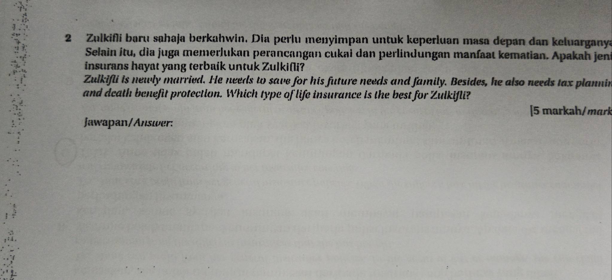 Zulkifli baru sahaja berkahwin. Dia perlu menyimpan untuk keperluan masa depan dan keluarganya 
Selain itu, dìa juga memerlukan perancangan cukai dan perlindungan manfaat kematian. Apakah jeni 
insurans hayat yang terbaík untuk Zulki(i? 
Zulkifli is newly married. He needs to save for his future needs and family. Besides, he also needs tax plannin 
and death benefit protection. Which type of life insurance is the best for Zulkifli? 
[5 markah/mark 
Jawapan/Answer: