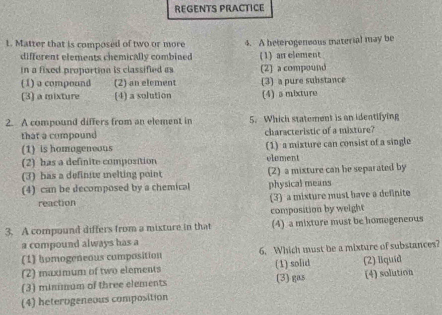 REGENTS PRACTICE
1. Matter that is composed of two or more 4. A heterogensous material may be
different elements chemically combined (1) an clement
in a fixed proportion is classified as (2) a compound
(1) a compound (2) an element (3) a pure substance
(3) a mixture (4) a solution (4) a mixture
2. A compound differs from an element in 5. Which statement is an identifying
that a compound characteristic of a mixture?
(1) is homogeneous (1) a mixture can consist of a single
(2) has a definite composition element
(3) has a definite melting point (2) a mixture can be separated by
(4) can be decomposed by a chemical physical means
reaction (3) a mixture must have a definite
composition by weight
3. A compound differs from a mixture in that (4) a mixture must be homogeneous
a compound always has a
(1) homogeneous composition 6. Which must be a mixture of substances?
(2) maximum of two elements (1) solid (2) liquíd
(3) minmum of three elements (3) gas (4) solution
(4) heterogeneous composition