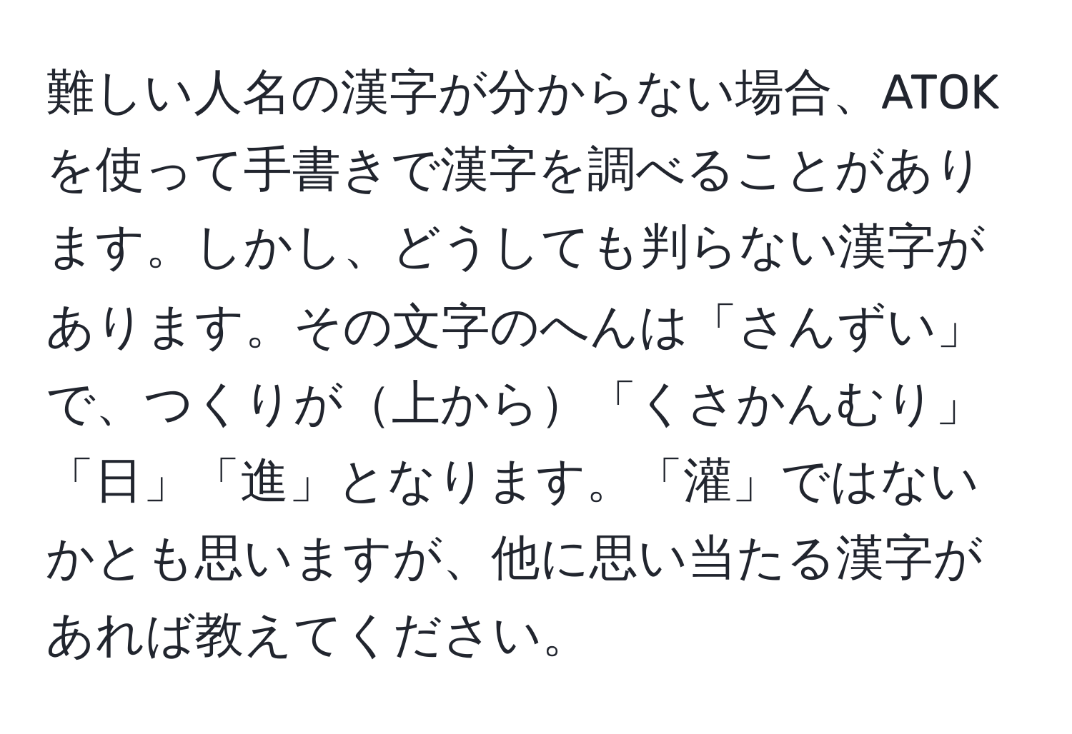 難しい人名の漢字が分からない場合、ATOKを使って手書きで漢字を調べることがあります。しかし、どうしても判らない漢字があります。その文字のへんは「さんずい」で、つくりが上から「くさかんむり」「日」「進」となります。「灌」ではないかとも思いますが、他に思い当たる漢字があれば教えてください。