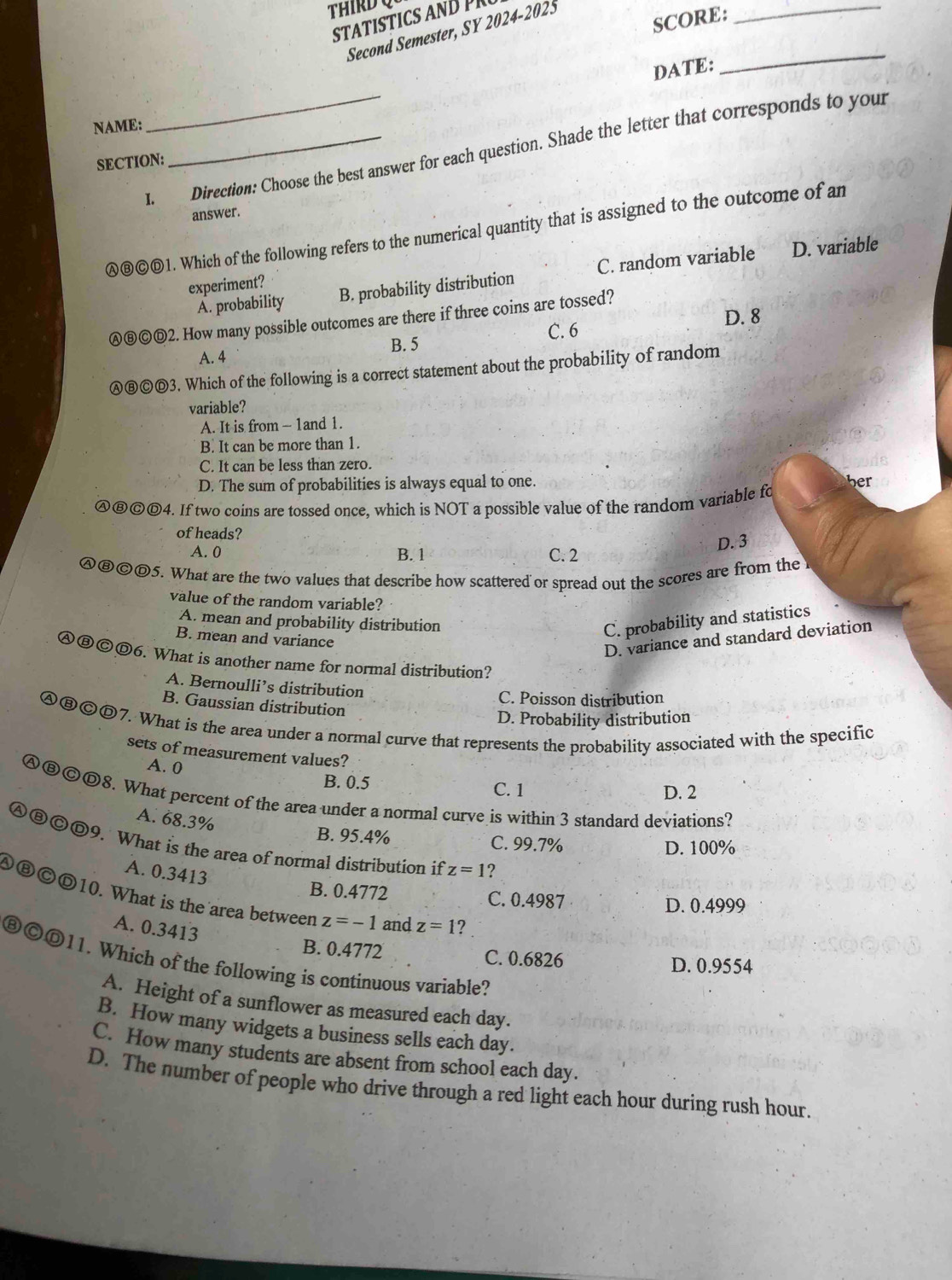 THIRD Q
SCORE:
STAT STCS  D  
Second Semester, SY 2024-2025
_
NAME:_ DATE:
_
I. Direction: Choose the best answer for each question. Shade the letter that corresponds to your
SECTION:
answer.
Ⓐ⑧©Ⓓ1. Which of the following refers to the numerical quantity that is assigned to the outcome of an
A. probability B. probability distribution C. random variable
D. variable
experiment?
Ⓐ⑥©⑥2. How many possible outcomes are there if three coins are tossed?
B. 5 C. 6 D. 8
A. 4
Ⓐ⑧©Ⓓ3. Which of the following is a correct statement about the probability of random
variable?
A. It is from - 1and 1.
B. It can be more than 1.
C. It can be less than zero.
D. The sum of probabilities is always equal to one. ber
Ⓐ⑧©Ⓓ4. If two coins are tossed once, which is NOT a possible value of the random variable fo
of heads?
D. 3
A. 0 B. 1 C. 2
A⑧©Ⓓ5. What are the two values that describe how scattered or spread out the scores are from the 
value of the random variable?
A. mean and probability distribution
B. mean and variance
C. probability and statistics
D. variance and standard deviation
Ⓐ⑧©Ⓓ6. What is another name for normal distribution?
A. Bernoulli’s distribution
C. Poisson distribution
B. Gaussian distribution
D. Probability distribution
ABCt 7. What is the area under a normal curve that represents the probability associated with the specific
sets of measurement values?
A. 0 B. 0.5
C. 1 D. 2
Ⓐ⑧ⓒ8. What percent of the area under a normal curve is within 3 standard deviations?
A. 68.3%
B. 95.4% C. 99.7% D. 100%
Ⓐ⑧ⒸⒹ9. What is the area of normal distribution if z=1 ?
A. 0.3413
A⑧CD10. What is the area between B. 0.4772
C. 0.4987 D. 0.4999
z=-1 and z=1
A. 0.3413 ?
B. 0.4772 C. 0.6826
⑧ⒸⒹ11. Which of the following is continuous variable?
D. 0.9554
A. Height of a sunflower as measured each day.
B. How many widgets a business sells each day.
C. How many students are absent from school each day.
D. The number of people who drive through a red light each hour during rush hour