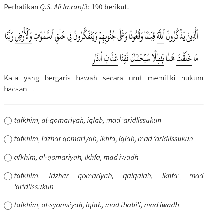 Perhatikan Q.S. Ali Imran/3: 190 berikut!
Kata yang bergaris bawah secara urut memiliki hukum
bacaan... .
tafkhim, al-qomariyah, iqlab, mad ‘aridlissukun
tafkhim, idzhar qomariyah, ikhfa, iqlab, mad ‘aridlissukun
afkhim, al-qomariyah, ikhfa, mad iwadh
tafkhim, idzhar qomariyah, qalqalah, ikhfa’ mad
‘aridlissukun
tafkhim, al-syamsiyah, iqlab, mad thabi’i, mad iwadh