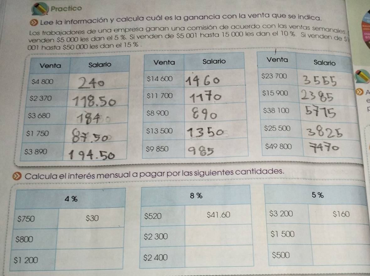 Practico 
« Lee la información y calcula cuál es la ganancia con la venta que se indica. 
Los trabajadores de una empresa ganan una comisión de acuerdo con las ventas semanales 
venden $5 000 les dan el 5 %. Si venden de $5 001 hasta 15 000 les dan el 10 %. Si venden de $
001 hasta $50 000 les dan el 15 %. 
r 
Calcula el interés mensual a pagar por las siguientes cantidades.