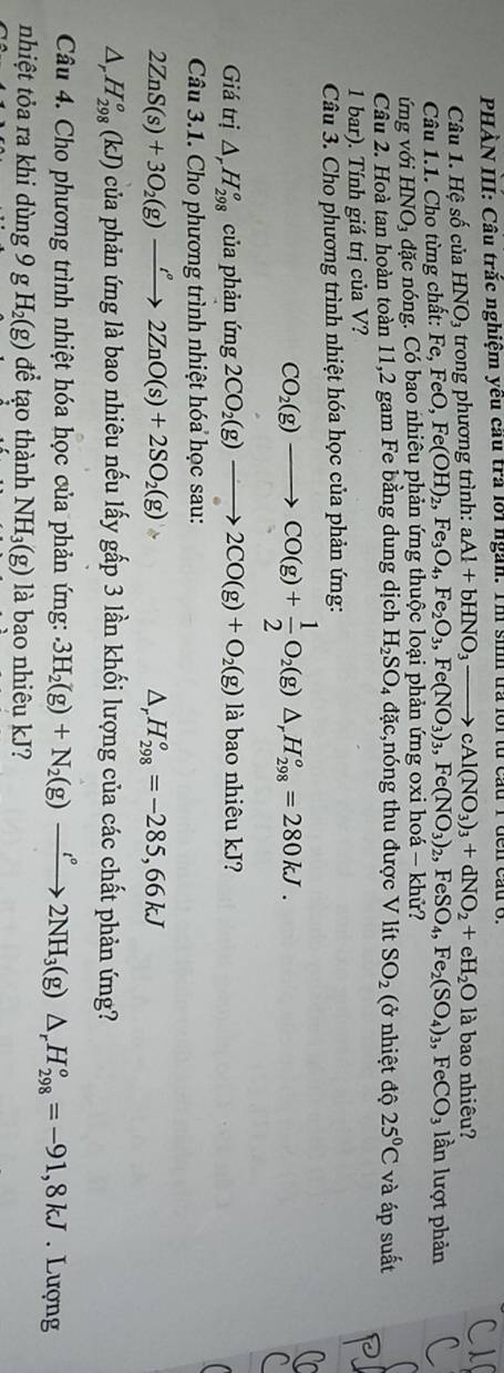PHÀN III: Câu trắc nghiệm yêu cầu trả lới ngàn. Th sinh trả lới từ cầu 1
Câu 1. Hệ số của HNO₃ trong phương trình: aAl+bHNO_3to cAl(NO_3)_3+dNO_2+eH_2O là bao nhiêu?
Câu 1.1. Cho từng chất: Fe, ,FeO,Fe(OH)_2,Fe_3O_4,Fe_2O_3,Fe(NO_3)_3,Fe(NO_3)_2,FeSO_4,Fe_2(SO_4)_3,FeCO_3 lần lượt phản
ứng với HNO_3 dặc nóng. Có bao nhiêu phản ứng thuộc loại phản ứng oxi hoá — khử?
Câu 2. Hoà tan hoàn toàn 11,2 gam Fe bằng dung dịch H_2SO_4dac ,nóng thu được V lít SO_2 (ở nhiệt độ 25°C và áp suất
1 bar). Tính giá trị của V?
Câu 3. Cho phương trình nhiệt hóa học của phản ứng:
CO_2(g)to CO(g)+ 1/2 O_2(g)△ ,H_(298)°=280kJ.
Giá trị △ _rH_(298)^o của phản img2CO_2(g)to 2CO(g)+O_2(g) là bao nhiêu kJ?
Câu 3.1. Cho phương trình nhiệt hóa học sau:
2ZnS(s)+3O_2(g)xrightarrow i°2ZnO(s)+2SO_2(g) =L
△ _r H_(298)^o=-285,66kJ
△ _rH_(298)^o(kJ) của phản ứng là bao nhiêu nếu lấy gấp 3 lần khối lượng của các chất phản ứng?
Câu 4. Cho phương trình nhiệt hóa học của phản ứng:.3H_2(g)+N_2(g)xrightarrow tH_circ 2NH_3(g)△ _rH_(298)^o=-91,8kJ. Lượng
nhiệt tỏa ra khi dùng 9 g H_2(g) để tạo thành NH_3(g) là bao nhiêu kJ?
