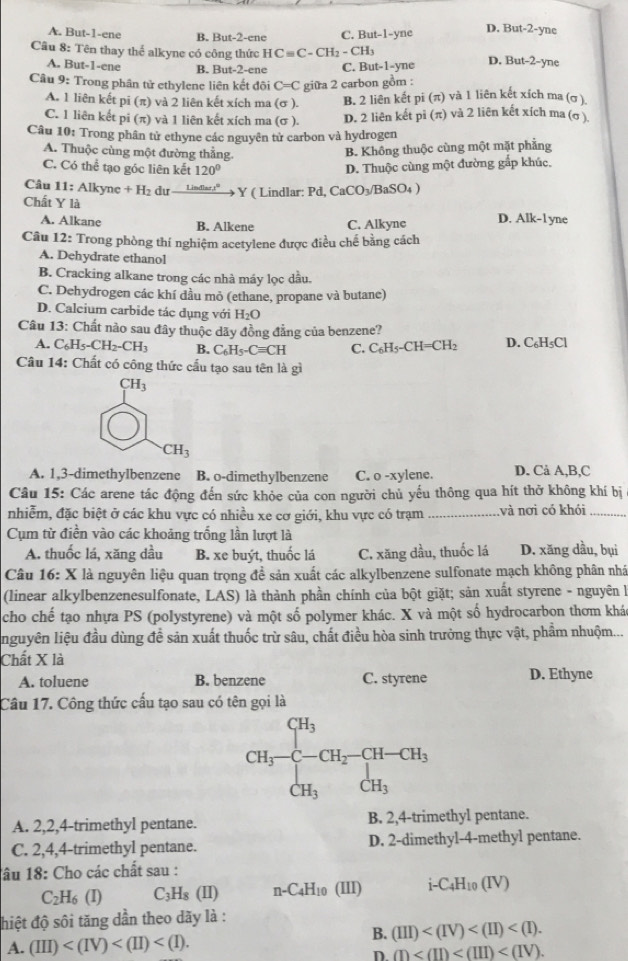 A. But-1-ene B. But-2-ene C. But-1-yne D. But-2-yne
Câu 8: Tên thay thể alkyne có công thức HCequiv C-CH_2-CH_3
A. But-1-ene B. But-2-ene C. But-1-yne D. But-2-yne
Câu 9: Trong phân tử ethylene liên kết đôi C=C giữa 2 carbon gồm :
A. 1 liên kết pi (π) và 2 liên kết xích ma (σ ). B. 2 liên kết pi (π) và 1 liên kết xích ma (σ ).
C. 1 liên kết pi (π) và 1 liên kết xích ma (σ ). D. 2 liên kết pi (π) và 2 liên kết xích ma (σ ).
Câu 10: Trong phân tử ethyne các nguyên tử carbon và hydrogen
A. Thuộc cùng một đường thắng.
B. Không thuộc cùng một mặt phẳng
C. Có thể tạo góc liên kết 120° D. Thuộc cùng một đường gắp khúc,
Câu 11:Alk yne +H_2du _ Linfers° Y ( Lindlar: Pd CaCO_3/BaSO_4)
Chất Y là
A. Alkane B. Alkene C. Alkyne D. Alk-1 yne
Câu 12: Trong phòng thí nghiệm acetylene được điều chế bằng cách
A. Dehydrate ethanol
B. Cracking alkane trong các nhà máy lọc dầu.
C. Dehydrogen các khí dầu mỏ (ethane, propane và butane)
D. Calcium carbide tác dụng với H_2O
Câu 13: Chất nào sau đây thuộc dãy đồng đẳng của benzene?
A. C_6H_5-CH_2-CH_3 B. C_6H_5-Cequiv CH C. C_6H_5-CH=CH_2 D. C_6H_5Cl
Câu 14: Chất có công thức cấu tạo sau tên là gì
CH_3
CH_3
A. 1,3-dimethylbenzene B. o-dimethylbenzene C. o -xylene. D. Cà A,B,C
Câu 15: Các arene tác động đến sức khỏe của con người chủ yếu thông qua hít thờ không khí bị
nhiễm, đặc biệt ở các khu vực có nhiều xe cơ giới, khu vực có trạm _và nơi có khói_
Cụm từ điền vào các khoảng trống lần lượt là
A. thuốc lá, xăng dầu B. xe buýt, thuốc lá C. xăng dầu, thuốc lá D. xăng dầu, bụi
Câu 16:X À là nguyên liệu quan trọng đề sản xuất các alkylbenzene sulfonate mạch không phân nhà
(linear alkylbenzenesulfonate, LAS) là thành phần chính của bột giặt; sản xuất styrene - nguyên là
cho chế tạo nhựa PS (polystyrene) và một số polymer khác. X và một số hydrocarbon thơm khá
nguyên liệu đầu dùng đề sản xuất thuốc trừ sâu, chất điều hòa sinh trưởng thực vật, phẩm nhuộm...
Chất X là
A. toluene B. benzene C. styrene D. Ethyne
Câu 17. Công thức cấu tạo sau có tên gọi là
CH_3· beginarrayl CH_3 C-CH_2 CH_3endarray. CH_3endarray.
A. 2,2,4-trimethyl pentane. B. 2,4-trimethyl pentane.
C. 2,4,4-trimethyl pentane. D. 2-dimethyl-4-methyl pentane.
lâu 18: Cho các chất sau :
C_2H_6(I) C H_8( I) n-C_4H 10 (III) i-C_4H_10(IV)
đhiệt độ sôi tăng dần theo dãy là :
A. (III)
B. (III)
D m