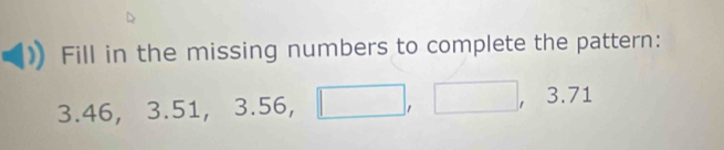 Fill in the missing numbers to complete the pattern:
3 46, 3.51, 3.56, □ , □ , 3.71
