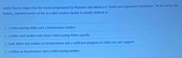 Judith Stacey argues that the model perpetuated by Popenoe and others is a° "dated and oppressive institution." In her view, this
broken, outdated model of the so-called modern family is usually defined as
a child-rearing father and a breadwinner mother.
a father and mother who share child-rearing duties equally.
both father and mother as breadwinners and a sufficient program of child care and support.
a father as breadwinner and a child-rearing mother.