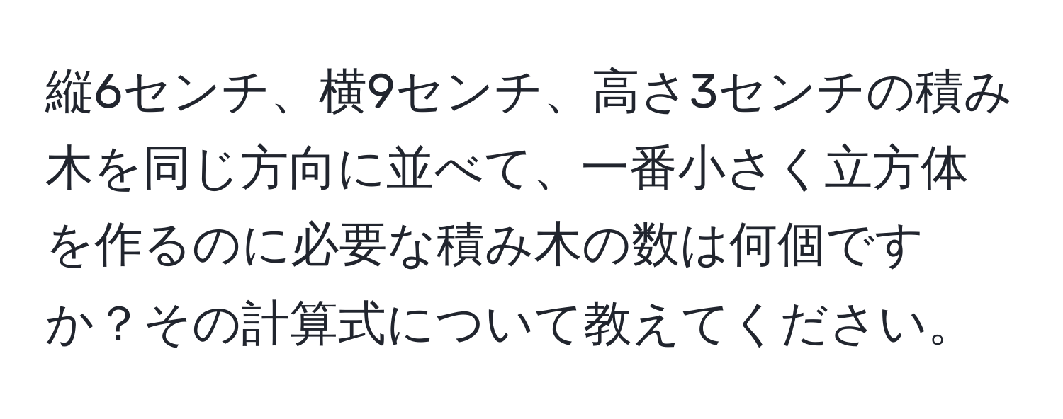 縦6センチ、横9センチ、高さ3センチの積み木を同じ方向に並べて、一番小さく立方体を作るのに必要な積み木の数は何個ですか？その計算式について教えてください。