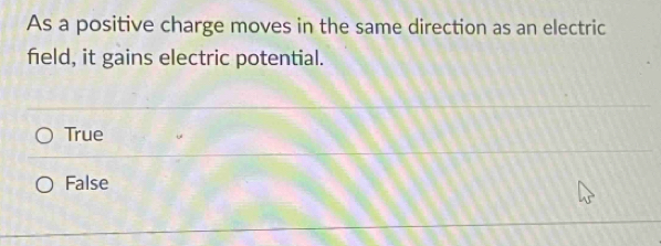 As a positive charge moves in the same direction as an electric
feld, it gains electric potential.
True
False