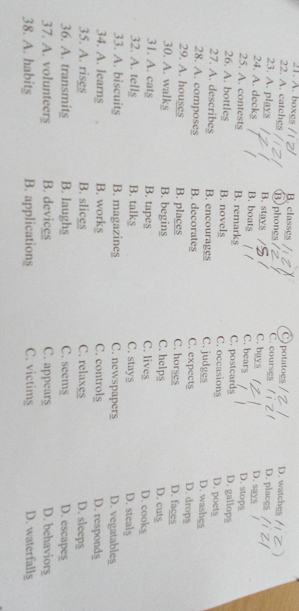 A. boxes B. classes Cpotatoes D. watches
22. A. catches Bphones C. courses D. places
23. A. plays B. stays D. says
C. bays
24. A. decks B. boats D. stops
C. bears
25. A. contests B. remarks C. postcards D. gallops
26. A. bottles B. novels C. occasions D. poets
27. A. describes B. encourages C. judges
D. washes
28. A. composes B. decorates C. expects
D. drops
29. A. houses B. places C. horses
D. faces
30. A. walk§ B. begins C. helps
D. cuts
31. A. cats B. tapes
C. lives D. cooks
32. A. tells B. talks C. stays D. steals
33. A. biscuits B. magazines C. newspapers D. vegatables
34. A. learns B. works C. controls D. respond$
35. A. rises B. slices C. relaxes D. sleep$
36. A. transmitg B. laughs C. seems D. escapes
37. A. volunteers B. devices C. appears D. behaviorg
38. A. habits B. applications C. victims D. waterfalls