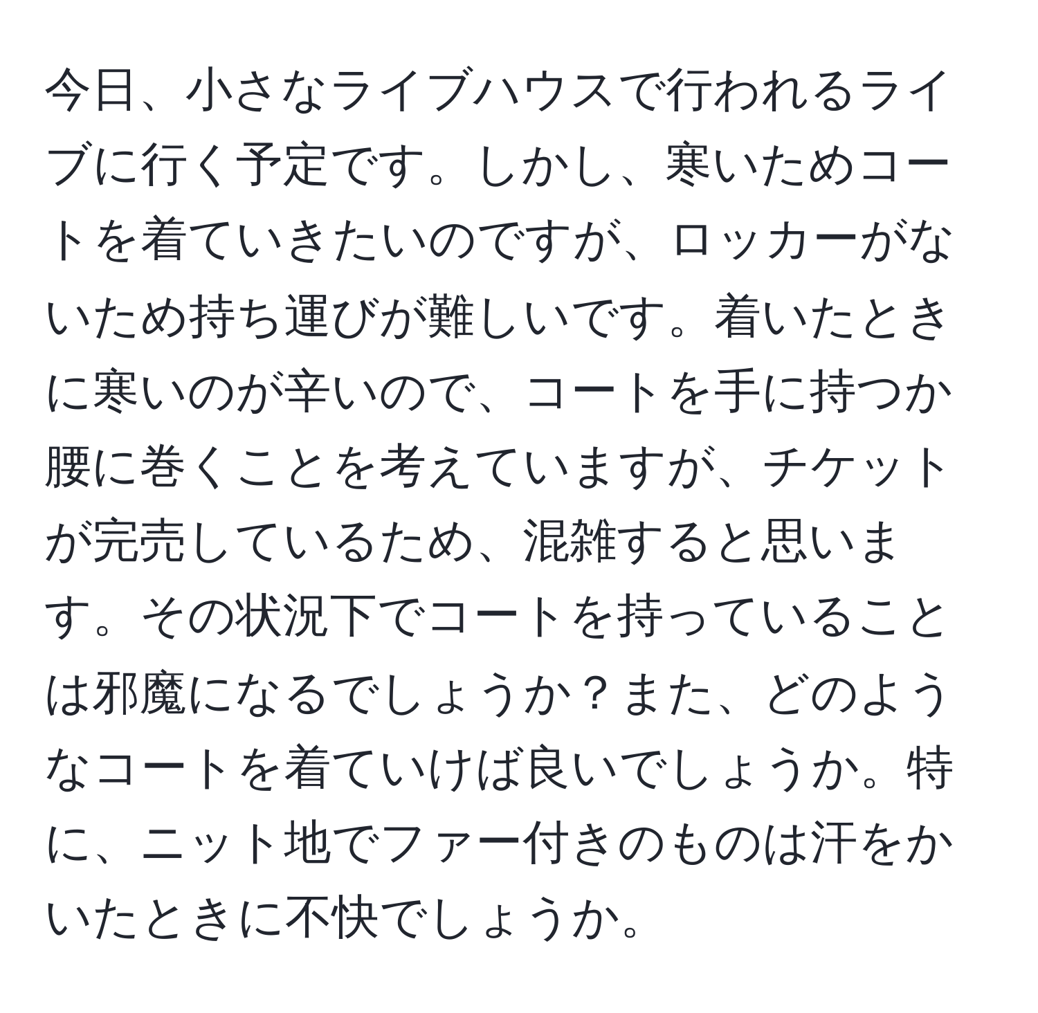 今日、小さなライブハウスで行われるライブに行く予定です。しかし、寒いためコートを着ていきたいのですが、ロッカーがないため持ち運びが難しいです。着いたときに寒いのが辛いので、コートを手に持つか腰に巻くことを考えていますが、チケットが完売しているため、混雑すると思います。その状況下でコートを持っていることは邪魔になるでしょうか？また、どのようなコートを着ていけば良いでしょうか。特に、ニット地でファー付きのものは汗をかいたときに不快でしょうか。