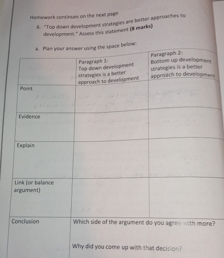 Homework continues on the next page 
6. “Top down development strategies are better approaches to 
development." Assess this statement (8 marks) 
t 
? 
you come up with that decision?