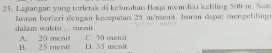 Lapangan yang terletak di kelurahan Baqa memiliki keliling 500 m. Saat
Imran berlari dengan kecepatan 25 m /menit. Imran dapat mengelilingi
dalam waktu ... menit.
A. 20 menit C. 30 menit
B. 25 menit D. 35 menit