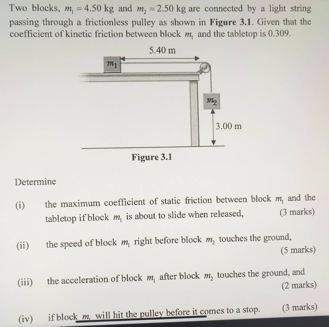 Two blocks, m_1=4.50kg and m_2=2.50kg are connected by a light string
passing through a frictionless pulley as shown in Figure 3.1. Given that the
coefficient of kinetic friction between block m_1 and the tabletop is 0.309.
Determine
(i) the maximum coefficient of static friction between block m_1 and the
tabletop if block m_1 is about to slide when released, (3 marks)
(ii) the speed of block m_1 right before block m_2 touches the ground,
(5 marks)
(iii) the acceleration of block m_1 after block m_2 touches the ground, and
(2 marks)
(iv) if block m, will hit the pulley before it comes to a stop. (3 marks)